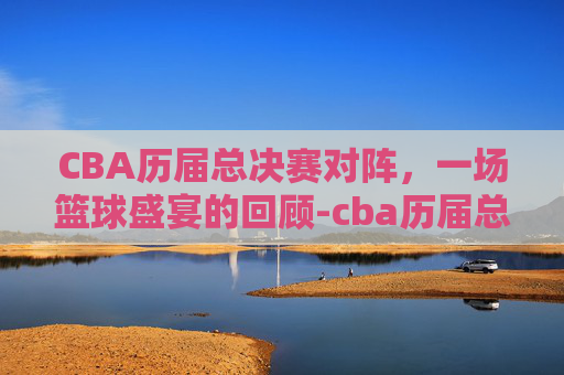 CBA历届总决赛对阵，一场篮球盛宴的回顾-cba历届总决赛对阵名单