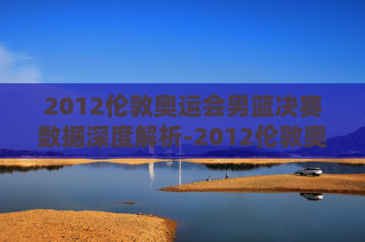2012伦敦奥运会男篮决赛数据深度解析-2012伦敦奥运会男篮决赛数据统计
