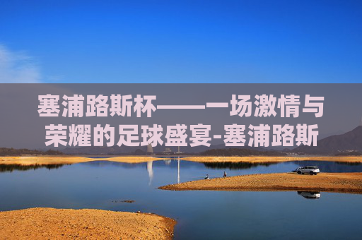 塞浦路斯杯——一场激情与荣耀的足球盛宴-塞浦路斯杯足球直播