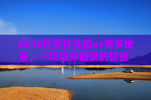 2018世界杯法国vs克罗地亚，一场足球盛宴的较量-2018世界杯法国vs克罗地亚回放