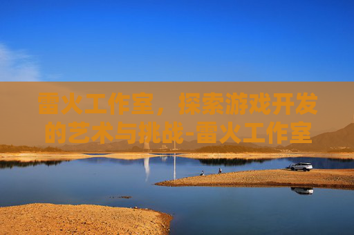 雷火工作室，探索游戏开发的艺术与挑战-雷火工作室运营了几款游戏