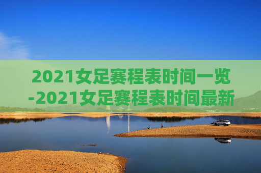 2021女足赛程表时间一览-2021女足赛程表时间最新
