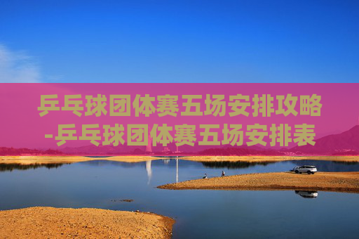 乒乓球团体赛五场安排攻略-乒乓球团体赛五场安排表