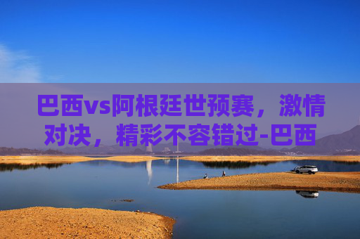 巴西vs阿根廷世预赛，激情对决，精彩不容错过-巴西VS阿根廷世预赛