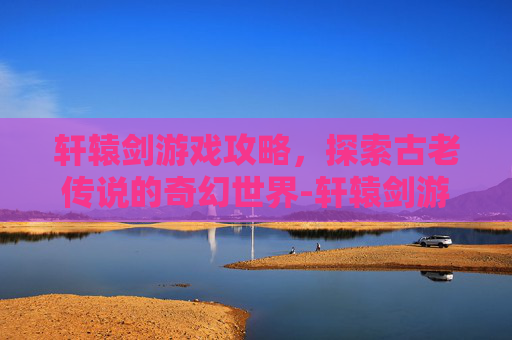 轩辕剑游戏攻略，探索古老传说的奇幻世界-轩辕剑游戏系列顺序