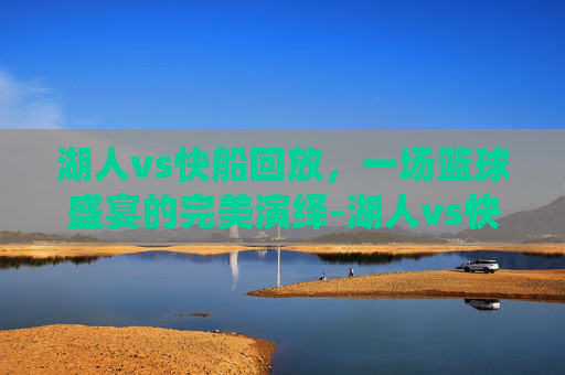 湖人vs快船回放，一场篮球盛宴的完美演绎-湖人vs快船回放微博