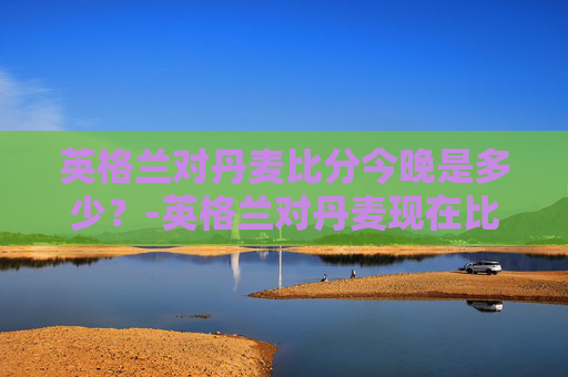 英格兰对丹麦比分今晚是多少？-英格兰对丹麦现在比分