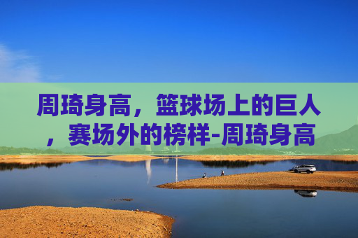 周琦身高，篮球场上的巨人，赛场外的榜样-周琦身高体重