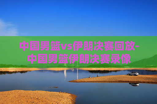 中国男篮vs伊朗决赛回放-中国男篮伊朗决赛录像