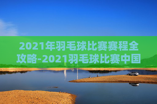 2021年羽毛球比赛赛程全攻略-2021羽毛球比赛中国赛程