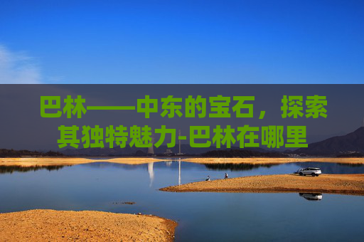 巴林——中东的宝石，探索其独特魅力-巴林在哪里