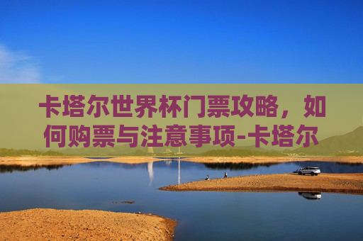 卡塔尔世界杯门票攻略，如何购票与注意事项-卡塔尔世界杯门票总收入