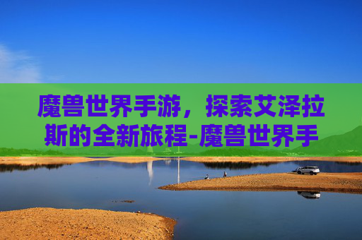 魔兽世界手游，探索艾泽拉斯的全新旅程-魔兽世界手游最新消息