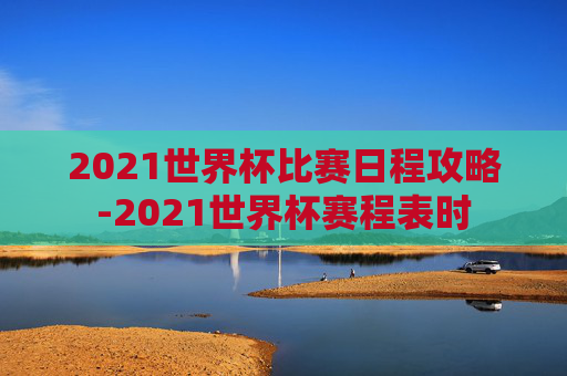 2021世界杯比赛日程攻略-2021世界杯赛程表时