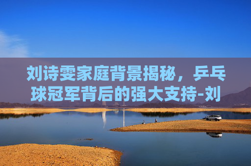 刘诗雯家庭背景揭秘，乒乓球冠军背后的强大支持-刘诗雯家境好