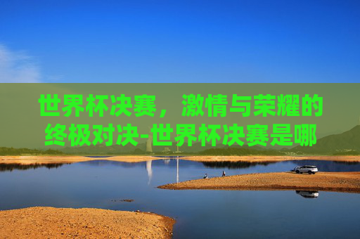 世界杯决赛，激情与荣耀的终极对决-世界杯决赛是哪天