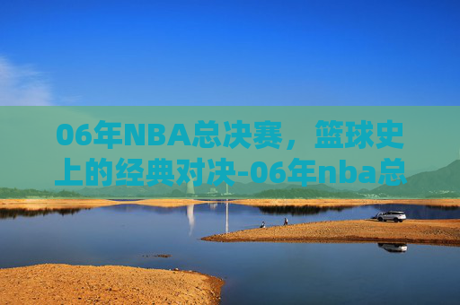 06年NBA总决赛，篮球史上的经典对决-06年nba总决赛录像回放