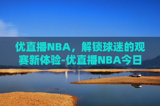 优直播NBA，解锁球迷的观赛新体验-优直播NBA今日直播视频