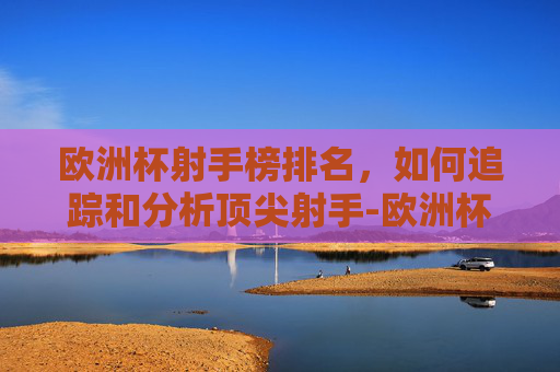 欧洲杯射手榜排名，如何追踪和分析顶尖射手-欧洲杯射手榜排名最新