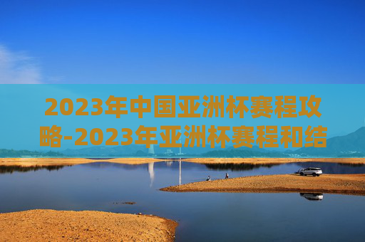 2023年中国亚洲杯赛程攻略-2023年亚洲杯赛程和结果