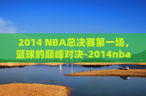 2014 NBA总决赛第一场，篮球的巅峰对决-2014nba总决赛第一场高清