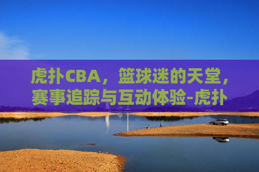 虎扑CBA，篮球迷的天堂，赛事追踪与互动体验-虎扑CBA社区