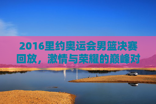 2016里约奥运会男篮决赛回放，激情与荣耀的巅峰对决-16年里约奥运会男篮决赛