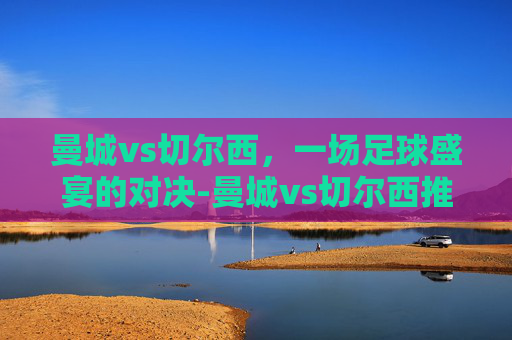曼城vs切尔西，一场足球盛宴的对决-曼城vs切尔西推荐