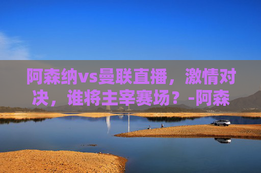 阿森纳vs曼联直播，激情对决，谁将主宰赛场？-阿森纳VS曼联直播地址