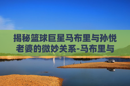 揭秘篮球巨星马布里与孙悦老婆的微妙关系-马布里与孙悦老婆