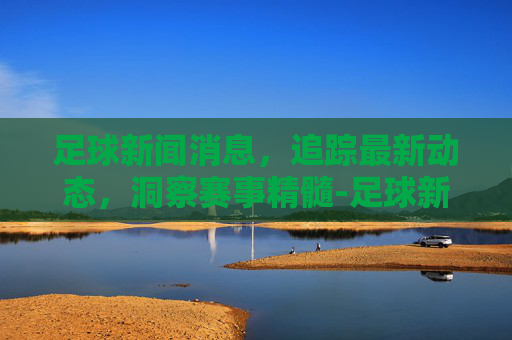 足球新闻消息,追踪最新动态,洞察赛事精髓-足球新闻消息怎么写初中生 足球新闻消息,追踪最新动态,洞察赛事精髓-足球新闻消息怎么写初中生