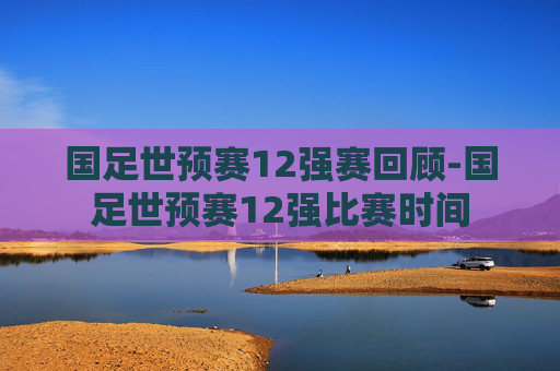 国足世预赛12强赛回顾-国足世预赛12强比赛时间