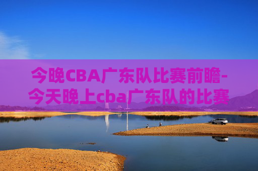 今晚CBA广东队比赛前瞻-今天晚上cba广东队的比赛结果如何