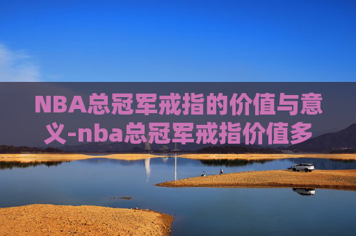 NBA总冠军戒指的价值与意义-nba总冠军戒指价值多少