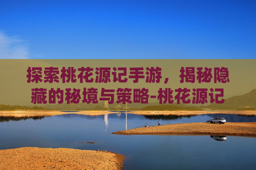 探索桃花源记手游，揭秘隐藏的秘境与策略-桃花源记手游正版官网