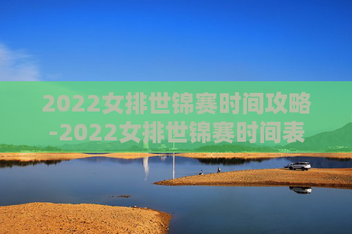 2022女排世锦赛时间攻略-2022女排世锦赛时间表