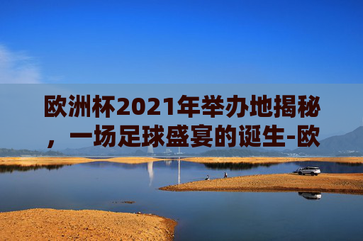 欧洲杯2021年举办地揭秘，一场足球盛宴的诞生-欧洲杯2021年在哪里举办的