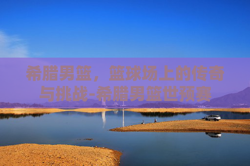 希腊男篮，篮球场上的传奇与挑战-希腊男篮世预赛