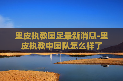 里皮执教国足最新消息-里皮执教中国队怎么样了