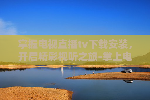 掌握电视直播tv下载安装，开启精彩视听之旅-掌上电视直播TV下载安装