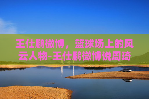 王仕鹏微博，篮球场上的风云人物-王仕鹏微博说周琦大牌