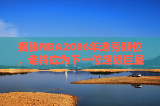 揭秘NBA2006年选秀顺位，谁将成为下一位超级巨星？-nba2007年选秀顺位