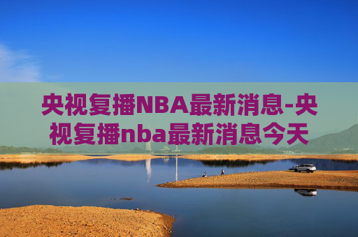 央视复播NBA最新消息-央视复播nba最新消息今天