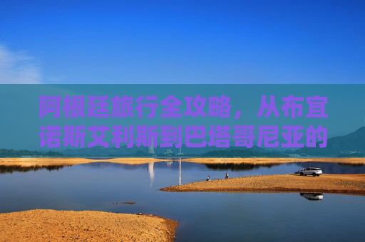 阿根廷旅行全攻略，从布宜诺斯艾利斯到巴塔哥尼亚的完美旅程-阿根廷球迷俱乐部微博
