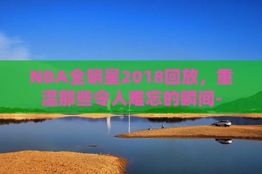 NBA全明星2018回放，重温那些令人难忘的瞬间-
