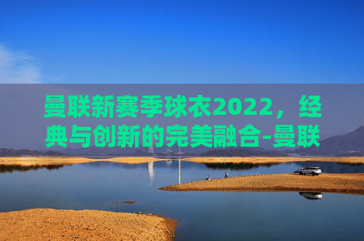 曼联新赛季球衣2022，经典与创新的完美融合-曼联新赛季球衣号码