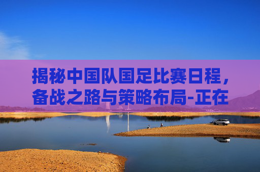 揭秘中国队国足比赛日程,备战之路与策略布局-正在直播中国男足 揭秘中国队国足比赛日程,备战之路与策略布局-正在直播中国男足