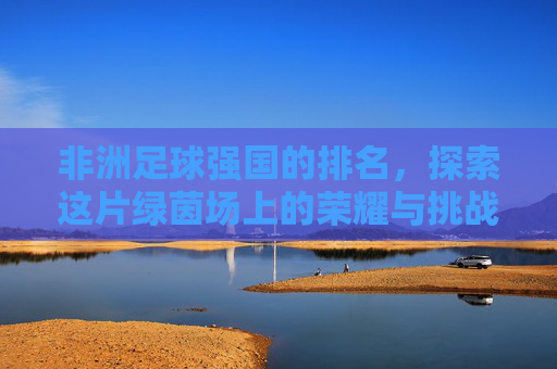非洲足球强国的排名,探索这片绿茵场上的荣耀与挑战-非洲足球强国有哪些 非洲足球强国的排名,探索这片绿茵场上的荣耀与挑战-非洲足球强国有哪些