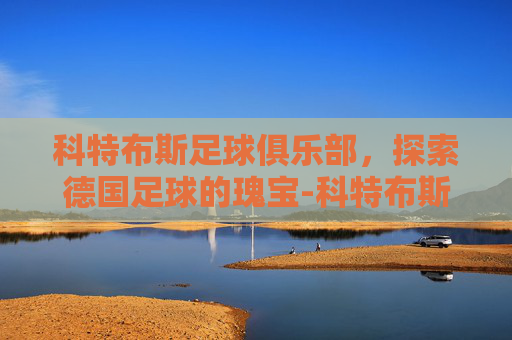 科特布斯足球俱乐部，探索德国足球的瑰宝-科特布斯足球俱乐部官网