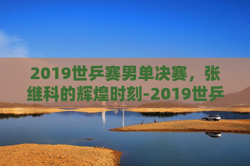 2019世乒赛男单决赛，张继科的辉煌时刻-2019世乒赛男单决赛冠军